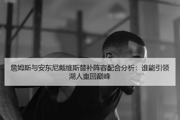 詹姆斯与安东尼戴维斯替补阵容配合分析：谁能引领湖人重回巅峰
